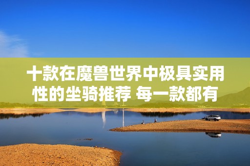 十款在魔兽世界中极具实用性的坐骑推荐 每一款都有独特功能值得玩家拥有