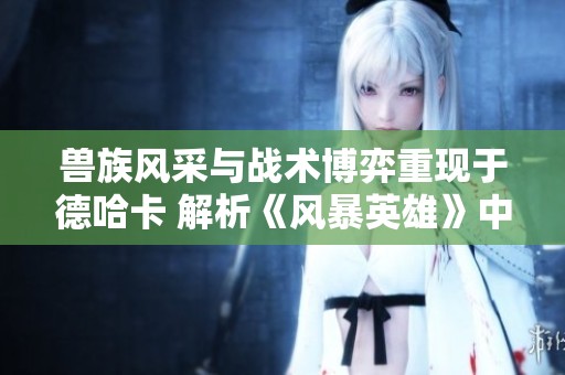 兽族风采与战术博弈重现于德哈卡 解析《风暴英雄》中的精彩玩法与策略深度