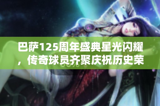 巴萨125周年盛典星光闪耀，传奇球员齐聚庆祝历史荣耀与激情时刻