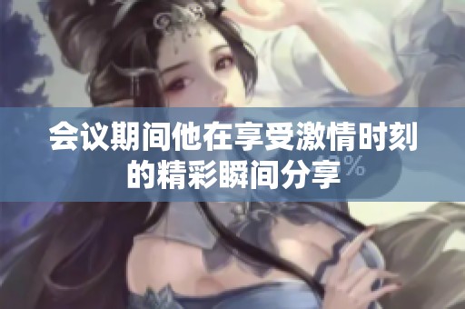 会议期间他在享受激情时刻的精彩瞬间分享