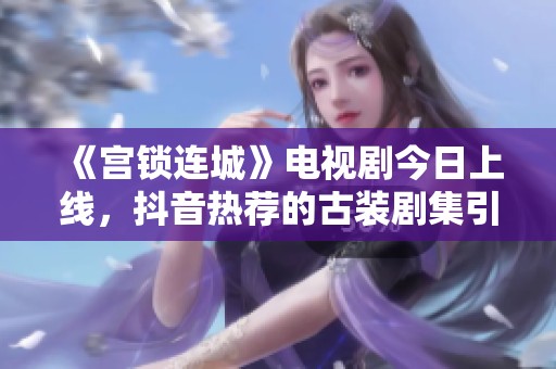 《宫锁连城》电视剧今日上线，抖音热荐的古装剧集引发观众热议与期待
