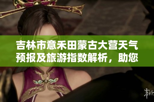 吉林市意禾田蒙古大营天气预报及旅游指数解析，助您规划完美旅行行程