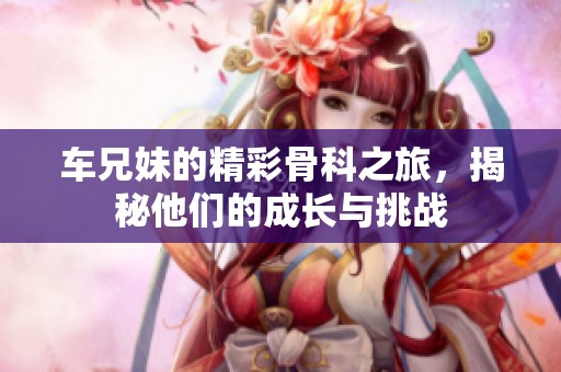 车兄妹的精彩骨科之旅，揭秘他们的成长与挑战