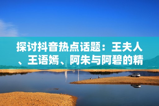 探讨抖音热点话题：王夫人、王语嫣、阿朱与阿碧的精彩故事与社会影响