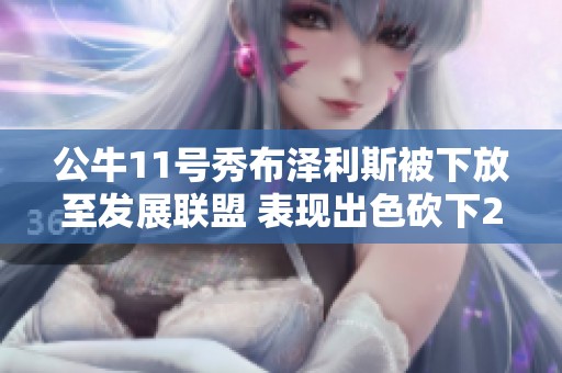 公牛11号秀布泽利斯被下放至发展联盟 表现出色砍下24分10板引关注