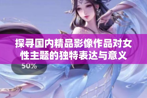 探寻国内精品影像作品对女性主题的独特表达与意义
