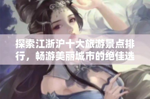 探索江浙沪十大旅游景点排行，畅游美丽城市的绝佳选择与旅行灵感