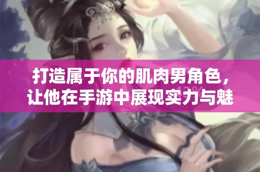 打造属于你的肌肉男角色，让他在手游中展现实力与魅力的终极冒险之旅