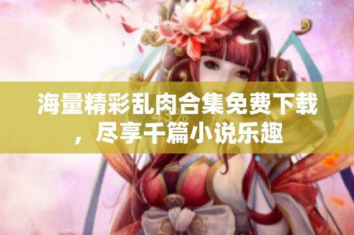 海量精彩乱肉合集免费下载，尽享千篇小说乐趣