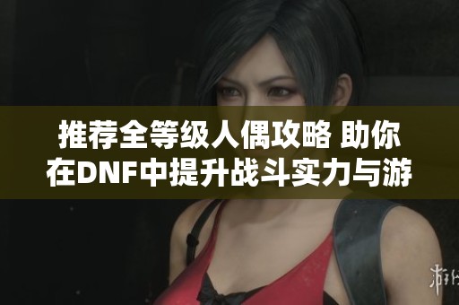 推荐全等级人偶攻略 助你在DNF中提升战斗实力与游戏乐趣