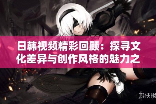 日韩视频精彩回顾：探寻文化差异与创作风格的魅力之旅