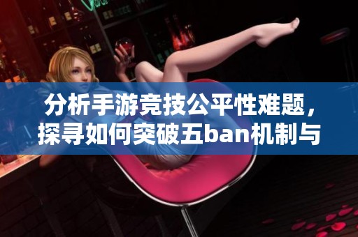 分析手游竞技公平性难题，探寻如何突破五ban机制与端游差异的限制