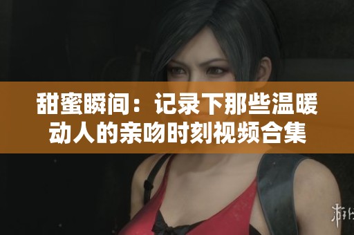 甜蜜瞬间：记录下那些温暖动人的亲吻时刻视频合集