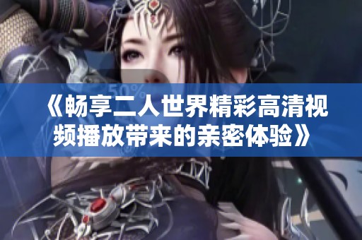 《畅享二人世界精彩高清视频播放带来的亲密体验》