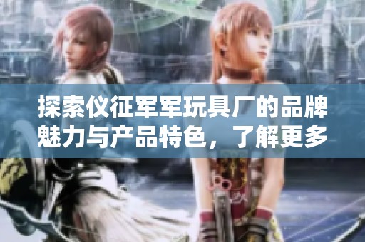 探索仪征军军玩具厂的品牌魅力与产品特色，了解更多热帖和精选图片分享