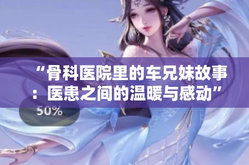 “骨科医院里的车兄妹故事：医患之间的温暖与感动”