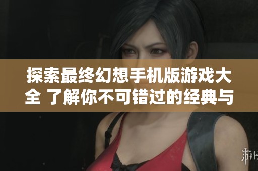 探索最终幻想手机版游戏大全 了解你不可错过的经典与新作手游推荐