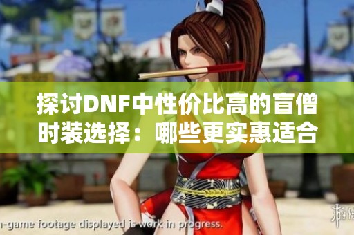 探讨DNF中性价比高的盲僧时装选择：哪些更实惠适合玩家使用