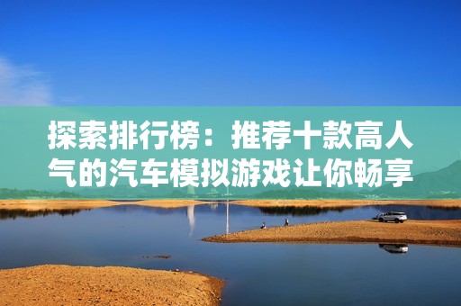 探索排行榜：推荐十款高人气的汽车模拟游戏让你畅享驾驶乐趣