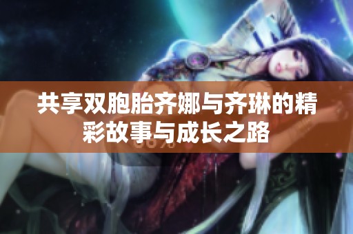 共享双胞胎齐娜与齐琳的精彩故事与成长之路