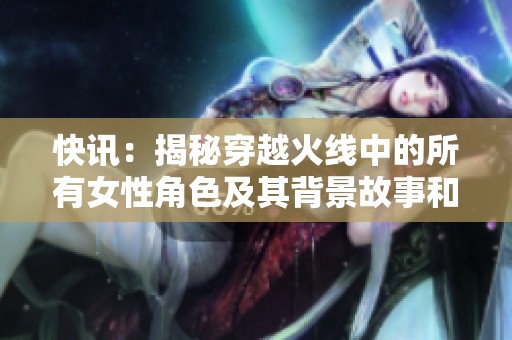 快讯：揭秘穿越火线中的所有女性角色及其背景故事和特点分析