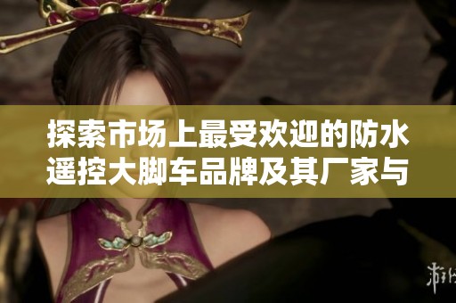 探索市场上最受欢迎的防水遥控大脚车品牌及其厂家与热帖分享