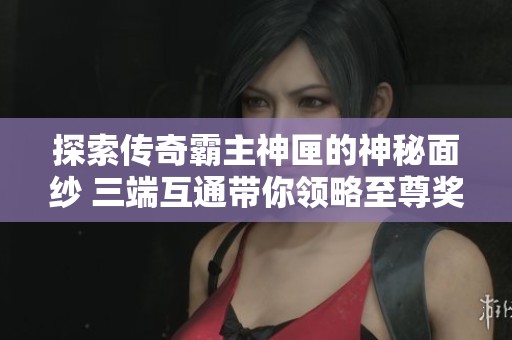 探索传奇霸主神匣的神秘面纱 三端互通带你领略至尊奖励的魅力与价值