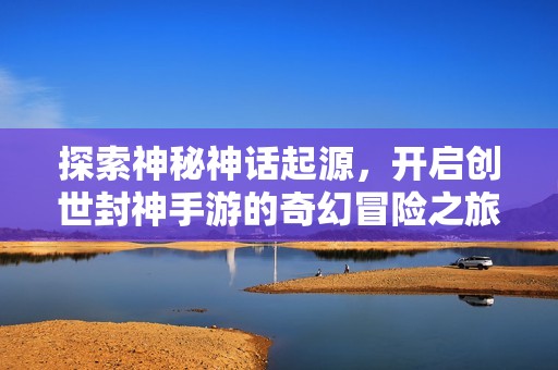 探索神秘神话起源，开启创世封神手游的奇幻冒险之旅与传说故事