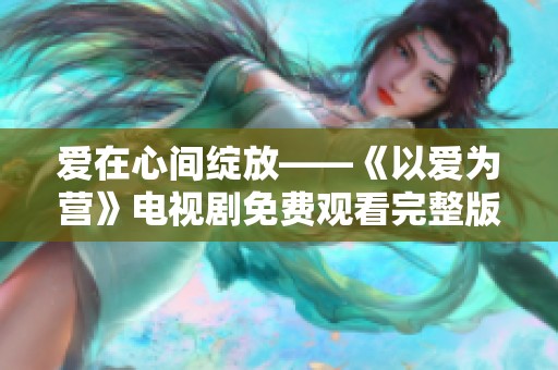 爱在心间绽放——《以爱为营》电视剧免费观看完整版