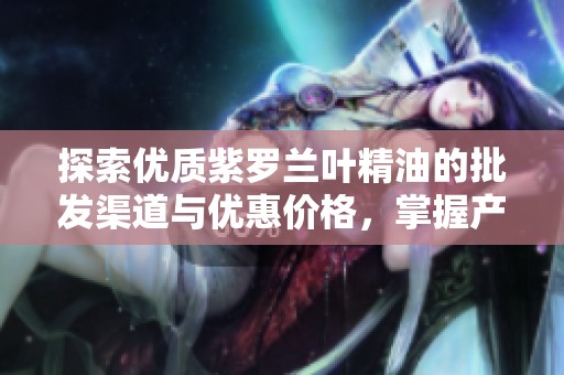 探索优质紫罗兰叶精油的批发渠道与优惠价格，掌握产地货源信息尽在这里