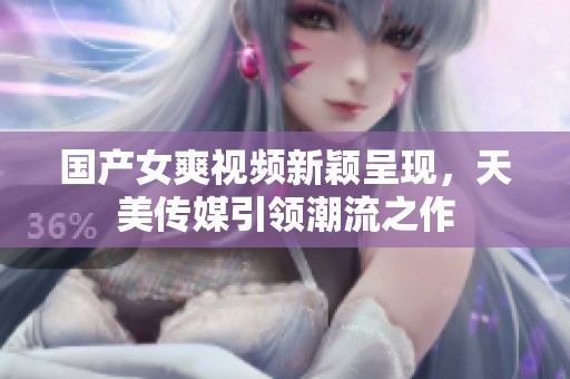 国产女爽视频新颖呈现，天美传媒引领潮流之作