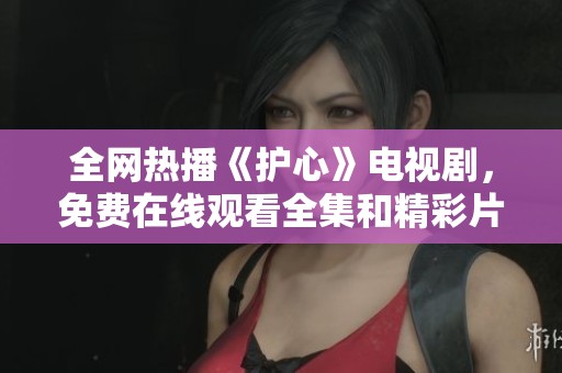 全网热播《护心》电视剧，免费在线观看全集和精彩片段！