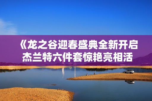 《龙之谷迎春盛典全新开启 杰兰特六件套惊艳亮相活动精彩大揭秘》