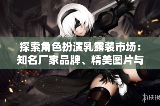 探索角色扮演乳露装市场：知名厂家品牌、精美图片与热门讨论汇总