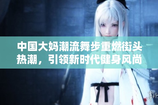 中国大妈潮流舞步重燃街头热潮，引领新时代健身风尚