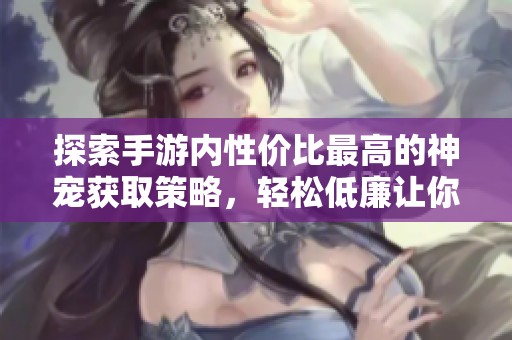 探索手游内性价比最高的神宠获取策略，轻松低廉让你拥有心仪宠物的秘籍分享