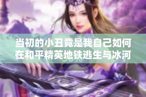 当初的小丑竟是我自己如何在和平精英地铁逃生与冰河中反转局势
