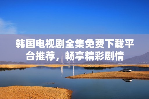 韩国电视剧全集免费下载平台推荐，畅享精彩剧情