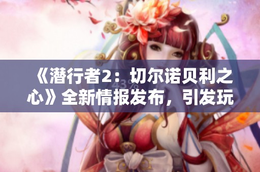 《潜行者2：切尔诺贝利之心》全新情报发布，引发玩家热烈讨论与期待