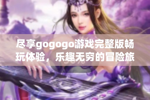 尽享gogogo游戏完整版畅玩体验，乐趣无穷的冒险旅程