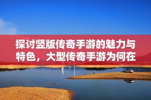 探讨竖版传奇手游的魅力与特色，大型传奇手游为何在市场中异军突起