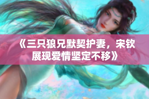 《三只狼兄默契护妻，宋钦展现爱情坚定不移》