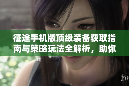 征途手机版顶级装备获取指南与策略玩法全解析，助你轻松提升战斗力