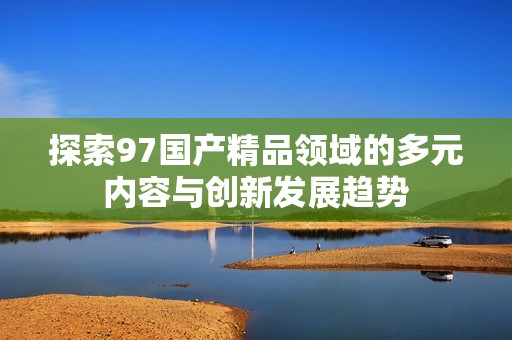 探索97国产精品领域的多元内容与创新发展趋势