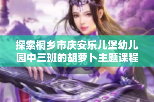 探索桐乡市庆安乐儿堡幼儿园中三班的胡萝卜主题课程之旅，启发孩子的学习兴趣与创造力