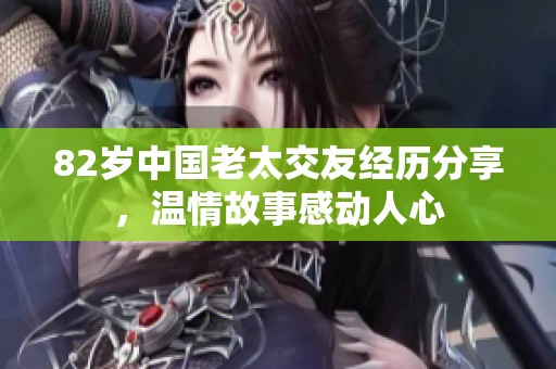 82岁中国老太交友经历分享，温情故事感动人心