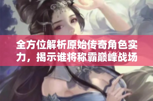 全方位解析原始传奇角色实力，揭示谁将称霸巅峰战场的秘密与技巧