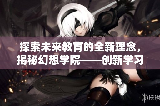 探索未来教育的全新理念，揭秘幻想学院——创新学习的梦想之地