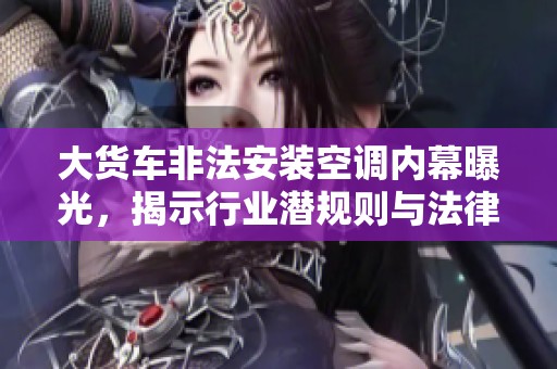 大货车非法安装空调内幕曝光，揭示行业潜规则与法律边缘的明争暗斗