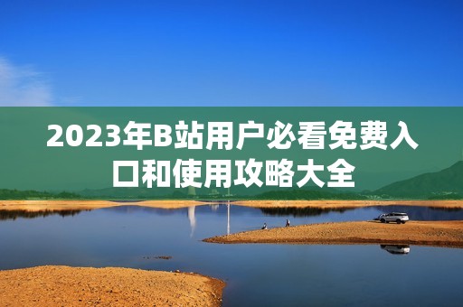 2023年B站用户必看免费入口和使用攻略大全